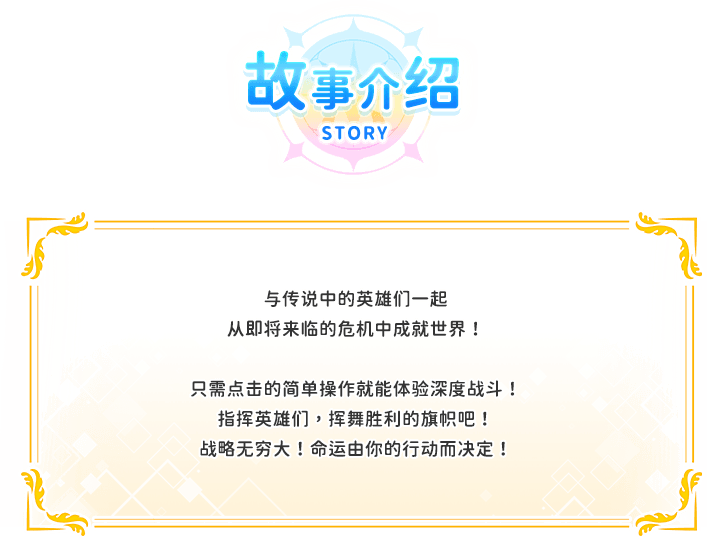 游戏介绍, 与传说中的英雄们一起从即将来临的危机中成就世界！只需点击的简单操作就能体验深度战斗！指挥英雄们，挥舞胜利的旗帜吧！战略无穷大！命运由你的行动而决定！