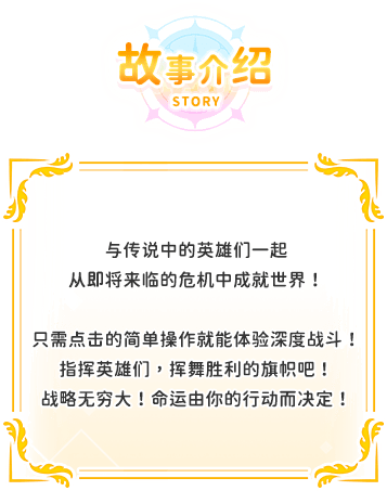 游戏介绍, 与传说中的英雄们一起从即将来临的危机中成就世界！只需点击的简单操作就能体验深度战斗！指挥英雄们，挥舞胜利的旗帜吧！战略无穷大！命运由你的行动而决定！