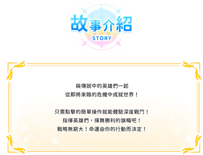 遊戲介紹, 與傳說中的英雄們一起從即將來臨的危機中成就世界！只需點擊的簡單操作就能體驗深度戰鬥！指揮英雄們，揮舞勝利的旗幟吧！戰略無窮大！命運由你的行動而決定！