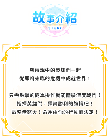 遊戲介紹, 與傳說中的英雄們一起從即將來臨的危機中成就世界！只需點擊的簡單操作就能體驗深度戰鬥！指揮英雄們，揮舞勝利的旗幟吧！戰略無窮大！命運由你的行動而決定！