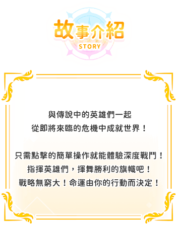 遊戲介紹, 與傳說中的英雄們一起從即將來臨的危機中成就世界！只需點擊的簡單操作就能體驗深度戰鬥！指揮英雄們，揮舞勝利的旗幟吧！戰略無窮大！命運由你的行動而決定！
