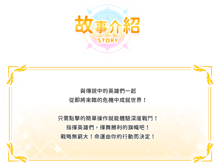 遊戲介紹, 與傳說中的英雄們一起從即將來臨的危機中成就世界！只需點擊的簡單操作就能體驗深度戰鬥！指揮英雄們，揮舞勝利的旗幟吧！戰略無窮大！命運由你的行動而決定！